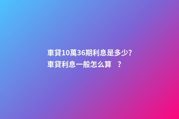 車貸10萬36期利息是多少？車貸利息一般怎么算？